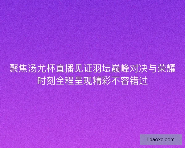 聚焦汤尤杯直播见证羽坛巅峰对决与荣耀时刻全程呈现精彩不容错过