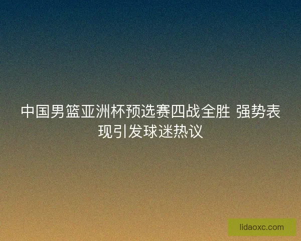 中国男篮亚洲杯预选赛四战全胜 强势表现引发球迷热议 中国男篮亚洲杯预选赛四战全胜 强势表现引发球迷热议