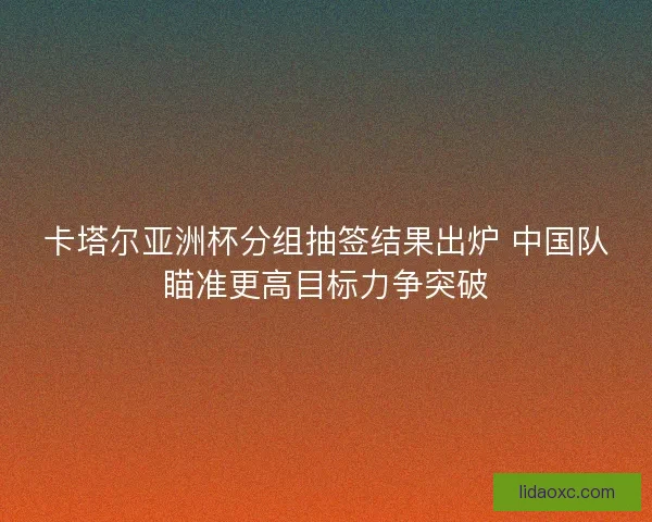 卡塔尔亚洲杯分组抽签结果出炉 中国队瞄准更高目标力争突破
