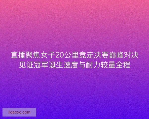 直播聚焦女子20公里竞走决赛巅峰对决见证冠军诞生速度与耐力较量全程