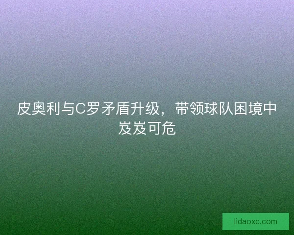 皮奥利与C罗矛盾升级，带领球队困境中岌岌可危
