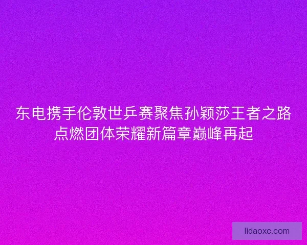 东电携手伦敦世乒赛聚焦孙颖莎王者之路点燃团体荣耀新篇章巅峰再起