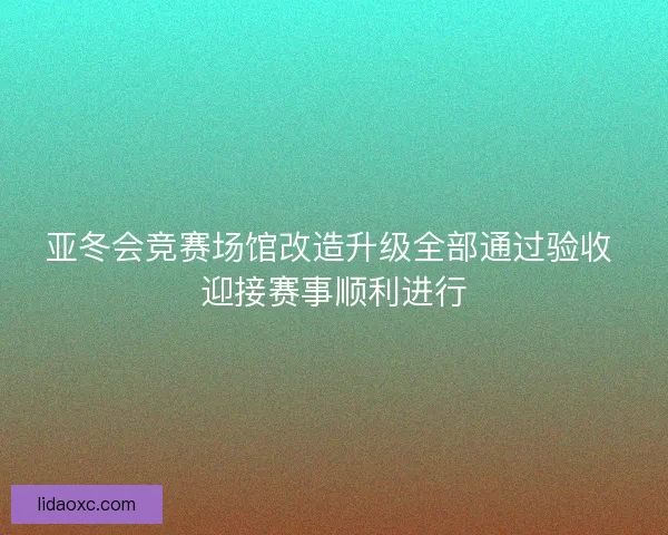 亚冬会竞赛场馆改造升级全部通过验收 迎接赛事顺利进行
