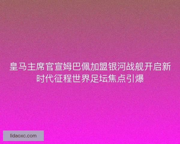 皇马主席官宣姆巴佩加盟银河战舰开启新时代征程世界足坛焦点引爆