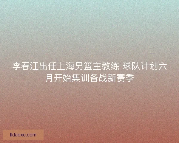 李春江出任上海男篮主教练 球队计划六月开始集训备战新赛季