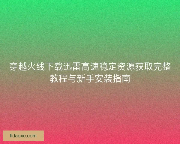 穿越火线下载迅雷高速稳定资源获取完整教程与新手安装指南 穿越火线下载迅雷高速稳定资源获取完整教程与新手安装指南