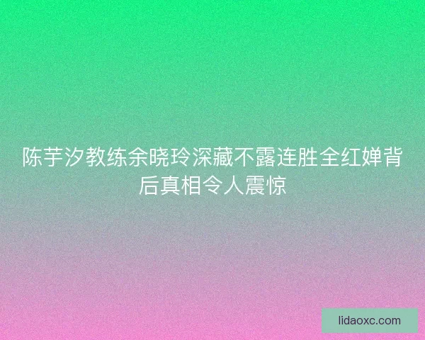 陈芋汐教练余晓玲深藏不露连胜全红婵背后真相令人震惊 陈芋汐教练余晓玲深藏不露连胜全红婵背后真相令人震惊