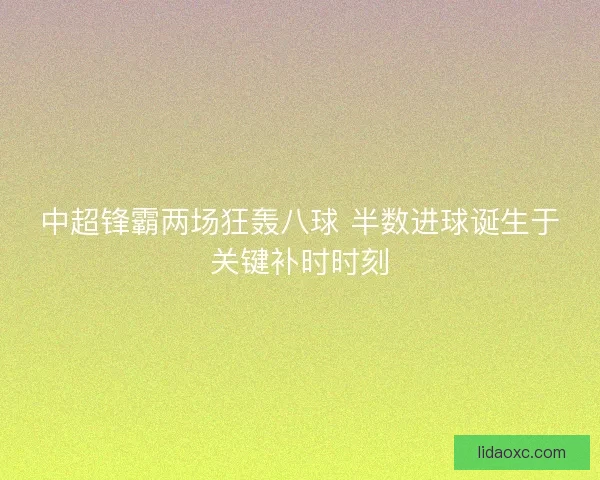 中超锋霸两场狂轰八球 半数进球诞生于关键补时时刻 中超锋霸两场狂轰八球 半数进球诞生于关键补时时刻