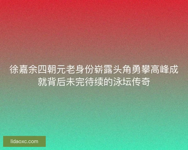 徐嘉余四朝元老身份崭露头角勇攀高峰成就背后未完待续的泳坛传奇 徐嘉余四朝元老身份崭露头角勇攀高峰成就背后未完待续的泳坛传奇