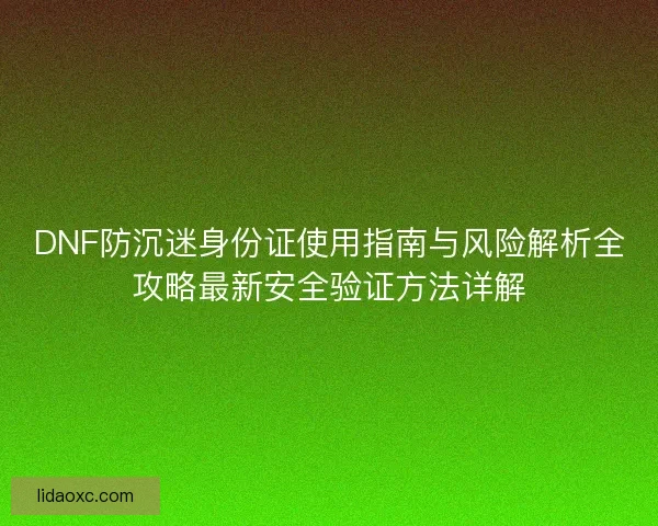 DNF防沉迷身份证使用指南与风险解析全攻略最新安全验证方法详解 DNF防沉迷身份证使用指南与风险解析全攻略最新安全验证方法详解