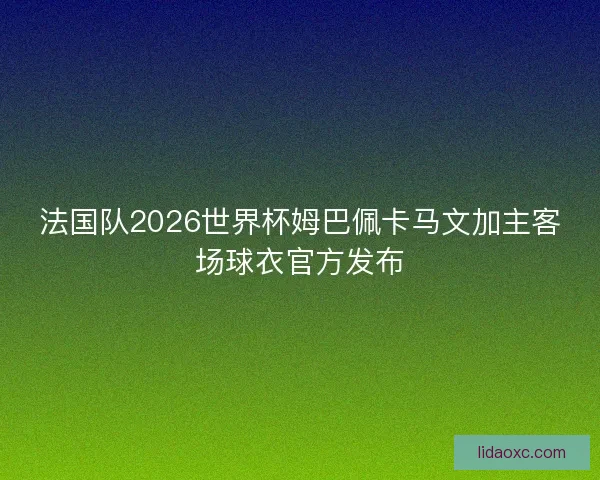 法国队2026世界杯姆巴佩卡马文加主客场球衣官方发布