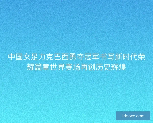 中国女足力克巴西勇夺冠军书写新时代荣耀篇章世界赛场再创历史辉煌