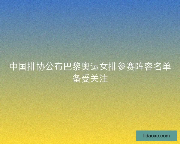 中国排协公布巴黎奥运女排参赛阵容名单备受关注 中国排协公布巴黎奥运女排参赛阵容名单备受关注
