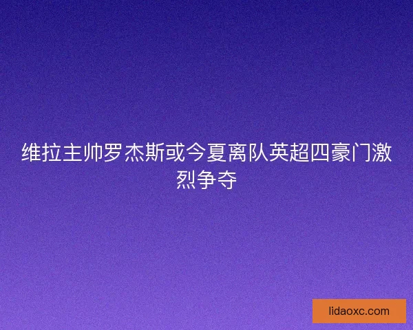 维拉主帅罗杰斯或今夏离队英超四豪门激烈争夺 维拉主帅罗杰斯或今夏离队英超四豪门激烈争夺