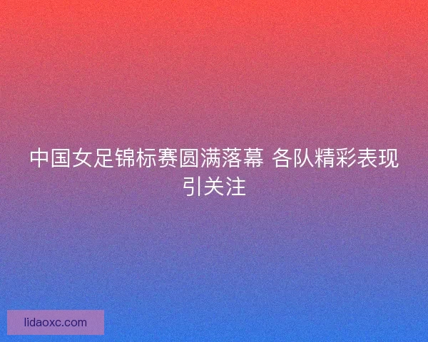 中国女足锦标赛圆满落幕 各队精彩表现引关注 中国女足锦标赛圆满落幕 各队精彩表现引关注