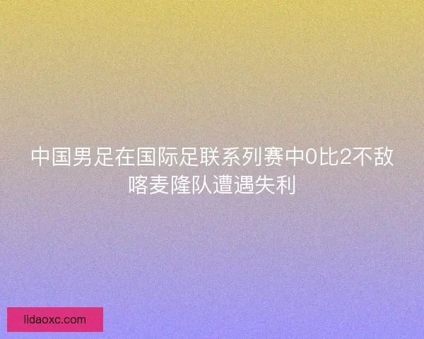 中国男足在国际足联系列赛中0比2不敌喀麦隆队遭遇失利 中国男足在国际足联系列赛中0比2不敌喀麦隆队遭遇失利
