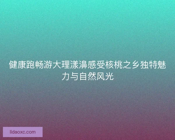 健康跑畅游大理漾濞感受核桃之乡独特魅力与自然风光 健康跑畅游大理漾濞感受核桃之乡独特魅力与自然风光