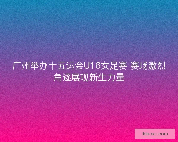 广州举办十五运会U16女足赛 赛场激烈角逐展现新生力量 广州举办十五运会U16女足赛 赛场激烈角逐展现新生力量