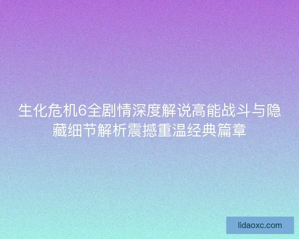 生化危机6全剧情深度解说高能战斗与隐藏细节解析震撼重温经典篇章 生化危机6全剧情深度解说高能战斗与隐藏细节解析震撼重温经典篇章